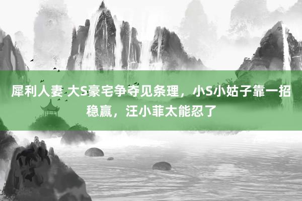 犀利人妻 大S豪宅争夺见条理，小S小姑子靠一招稳赢，汪小菲太能忍了