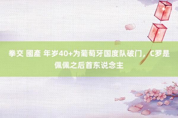 拳交 國產 年岁40+为葡萄牙国度队破门，C罗是佩佩之后首东说念主