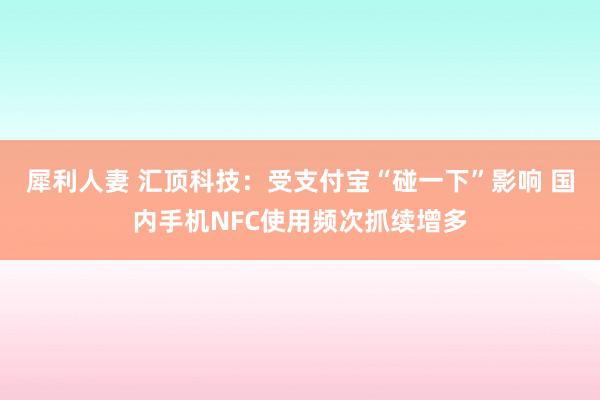 犀利人妻 汇顶科技：受支付宝“碰一下”影响 国内手机NFC使用频次抓续增多