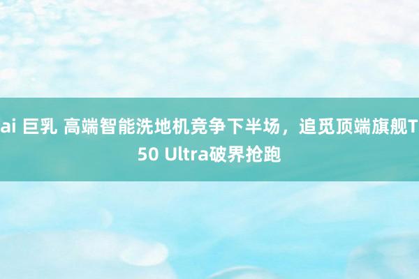 ai 巨乳 高端智能洗地机竞争下半场，追觅顶端旗舰T50 Ultra破界抢跑
