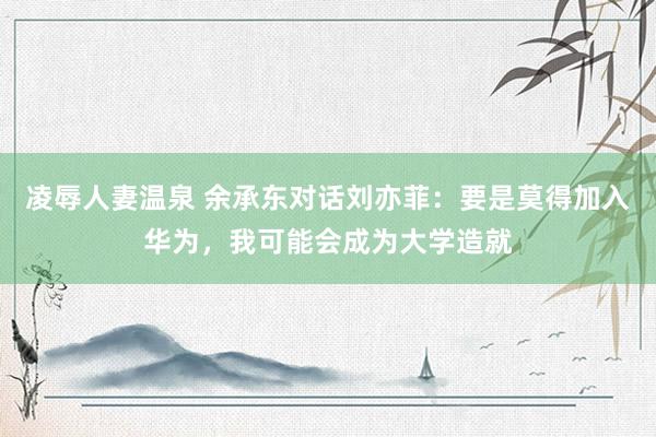 凌辱人妻温泉 余承东对话刘亦菲：要是莫得加入华为，我可能会成为大学造就