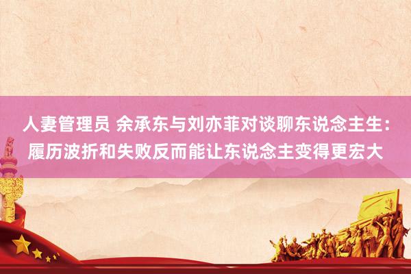 人妻管理员 余承东与刘亦菲对谈聊东说念主生：履历波折和失败反而能让东说念主变得更宏大