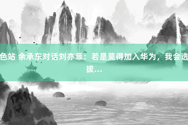 色站 余承东对话刘亦菲：若是莫得加入华为，我会选拔...