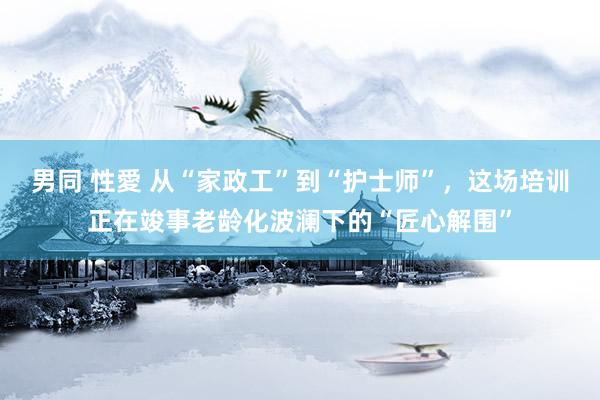 男同 性愛 从“家政工”到“护士师”，这场培训正在竣事老龄化波澜下的“匠心解围”