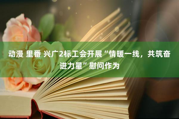 动漫 里番 兴广2标工会开展“情暖一线，共筑奋进力量”慰问作为