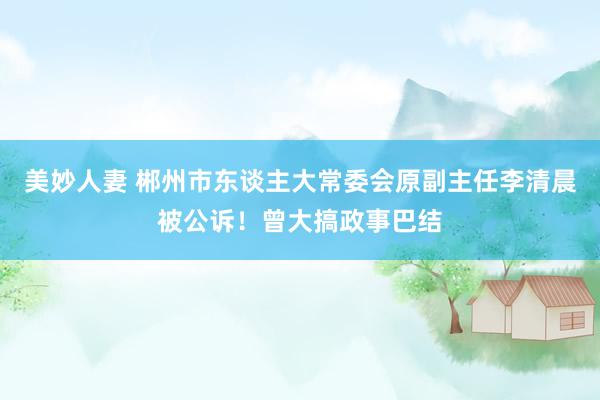 美妙人妻 郴州市东谈主大常委会原副主任李清晨被公诉！曾大搞政事巴结