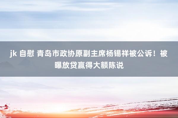 jk 自慰 青岛市政协原副主席杨锡祥被公诉！被曝放贷赢得大额陈说