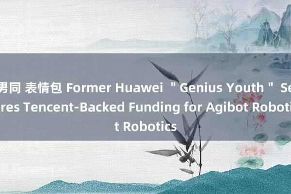 男同 表情包 Former Huawei ＂Genius Youth＂ Secures Tencent-Backed Funding for Agibot Robotics