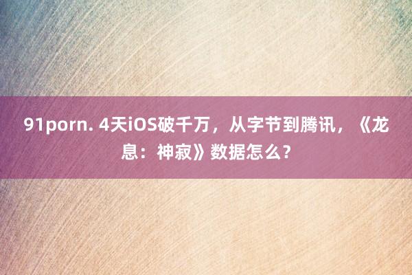 91porn. 4天iOS破千万，从字节到腾讯，《龙息：神寂》数据怎么？