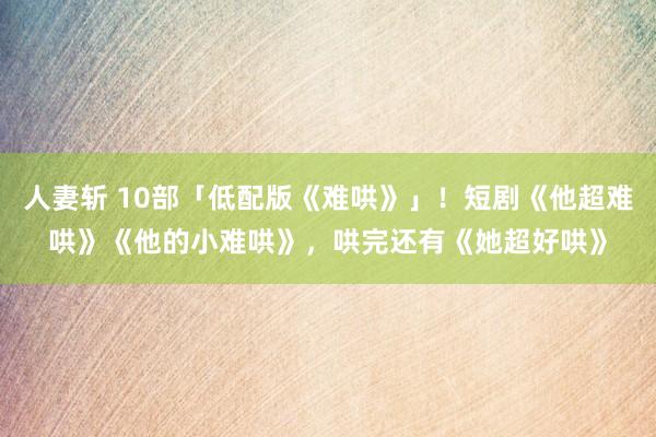 人妻斩 10部「低配版《难哄》」！短剧《他超难哄》《他的小难哄》，哄完还有《她超好哄》