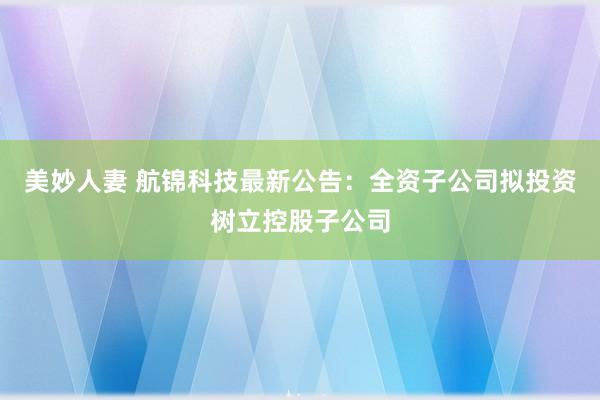 美妙人妻 航锦科技最新公告：全资子公司拟投资树立控股子公司