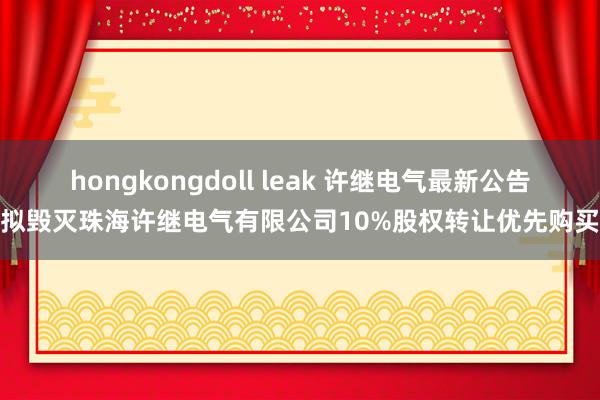 hongkongdoll leak 许继电气最新公告：拟毁灭珠海许继电气有限公司10%股权转让优先购买权