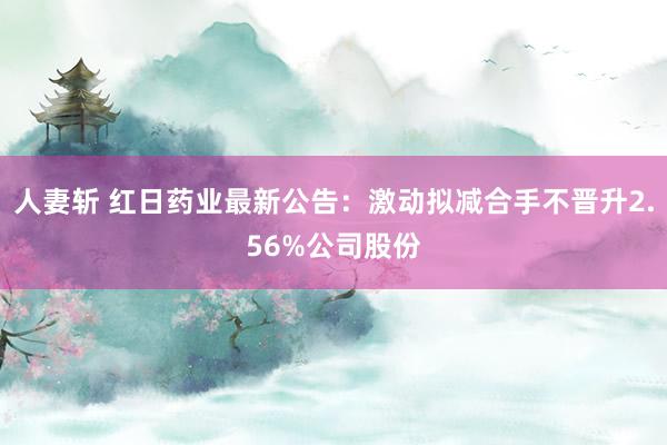 人妻斩 红日药业最新公告：激动拟减合手不晋升2.56%公司股份