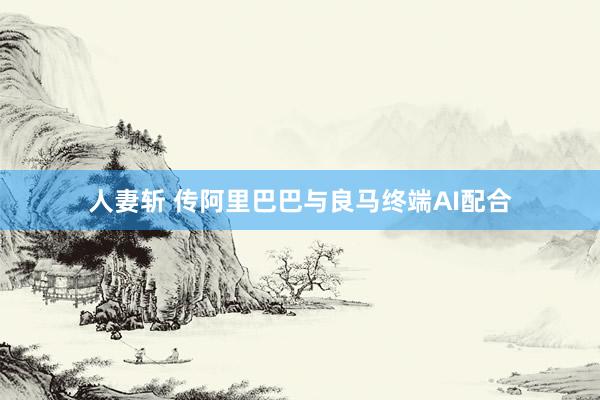 人妻斩 传阿里巴巴与良马终端AI配合