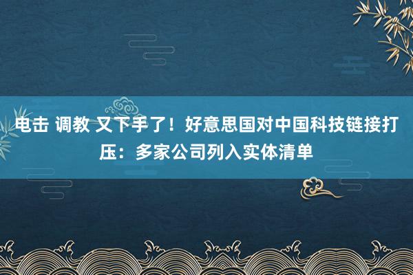 电击 调教 又下手了！好意思国对中国科技链接打压：多家公司列入实体清单
