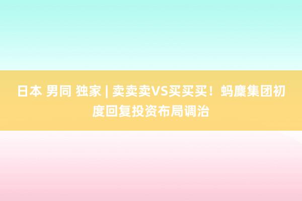 日本 男同 独家 | 卖卖卖VS买买买！蚂麇集团初度回复投资布局调治