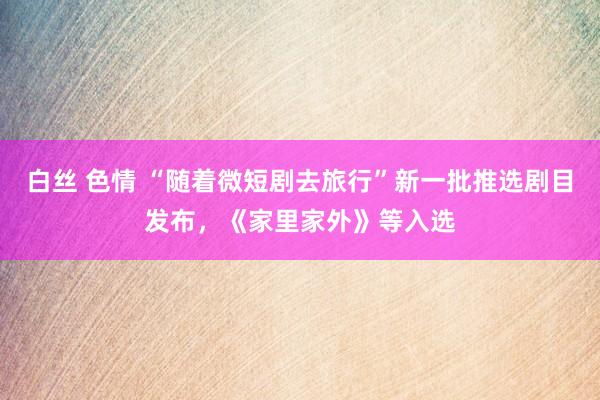 白丝 色情 “随着微短剧去旅行”新一批推选剧目发布，《家里家外》等入选