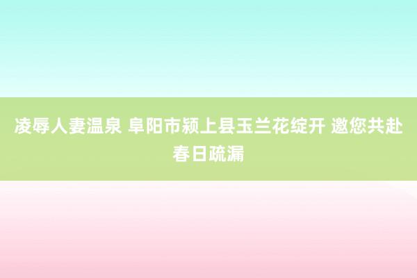 凌辱人妻温泉 阜阳市颍上县玉兰花绽开 邀您共赴春日疏漏