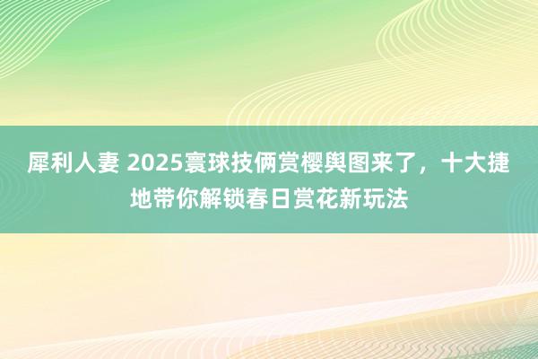 犀利人妻 2025寰球技俩赏樱舆图来了，十大捷地带你解锁春日赏花新玩法