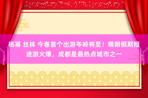 杨幂 丝袜 今春首个出游岑岭将至！晴朗假期短途游火爆，成都是最热点城市之一