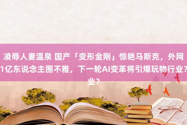 凌辱人妻温泉 国产「变形金刚」惊艳马斯克，外网1亿东说念主围不雅，下一轮AI变革将引爆玩物行业？