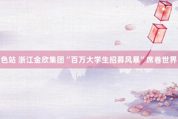 色站 浙江金欣集团“百万大学生招募风暴”席卷世界