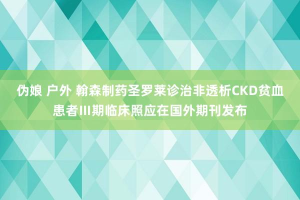 伪娘 户外 翰森制药圣罗莱诊治非透析CKD贫血患者Ⅲ期临床照应在国外期刊发布