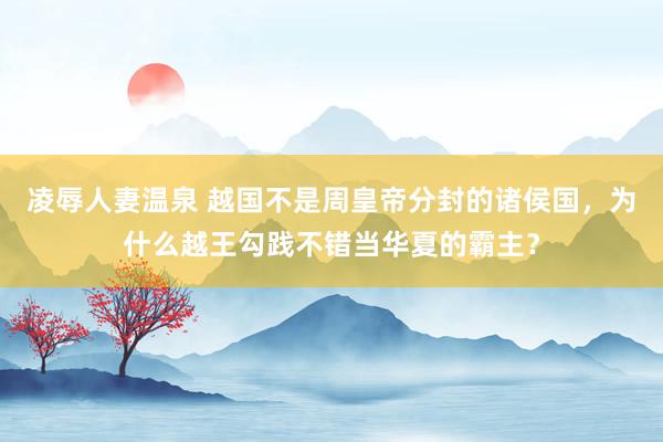 凌辱人妻温泉 越国不是周皇帝分封的诸侯国，为什么越王勾践不错当华夏的霸主？