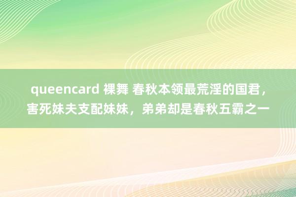 queencard 裸舞 春秋本领最荒淫的国君，害死妹夫支配妹妹，弟弟却是春秋五霸之一