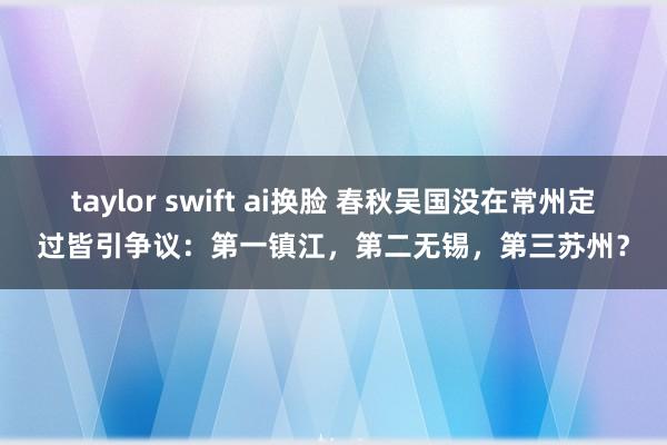 taylor swift ai换脸 春秋吴国没在常州定过皆引争议：第一镇江，第二无锡，第三苏州？