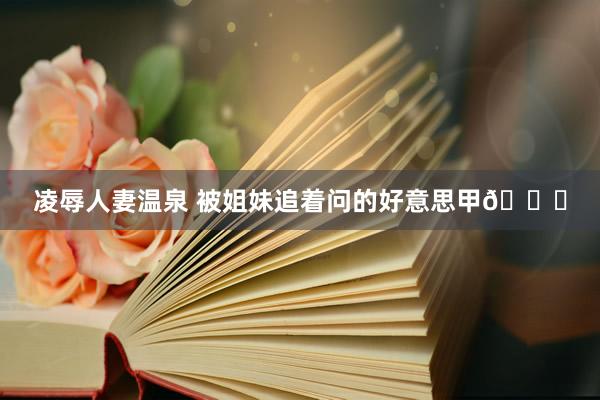 凌辱人妻温泉 被姐妹追着问的好意思甲💅