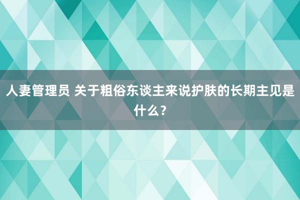 人妻管理员 关于粗俗东谈主来说护肤的长期主见是什么？
