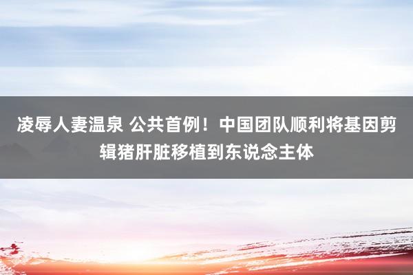 凌辱人妻温泉 公共首例！中国团队顺利将基因剪辑猪肝脏移植到东说念主体