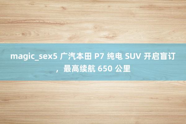 magic_sex5 广汽本田 P7 纯电 SUV 开启盲订，最高续航 650 公里