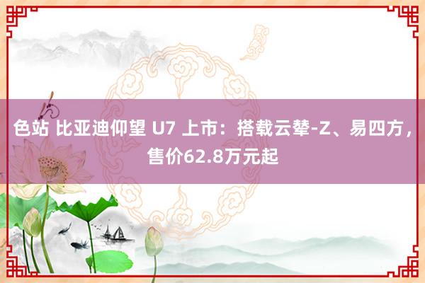 色站 比亚迪仰望 U7 上市：搭载云辇-Z、易四方，售价62.8万元起