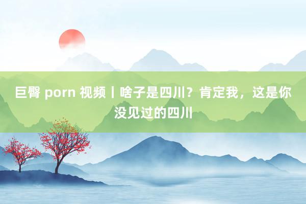 巨臀 porn 视频丨啥子是四川？肯定我，这是你没见过的四川
