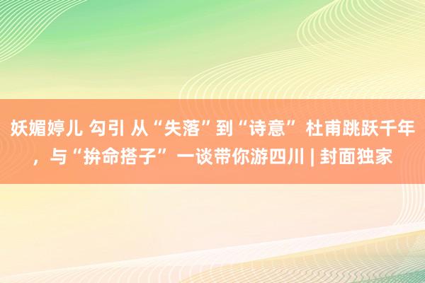 妖媚婷儿 勾引 从“失落”到“诗意” 杜甫跳跃千年，与“拚命搭子” 一谈带你游四川 | 封面独家