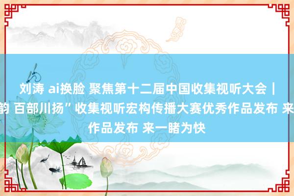 刘涛 ai换脸 聚焦第十二届中国收集视听大会｜“奥妙蜀韵 百部川扬”收集视听宏构传播大赛优秀作品发布 来一睹为快