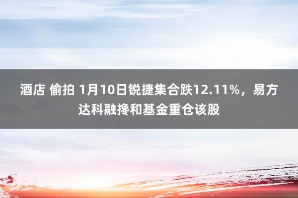 酒店 偷拍 1月10日锐捷集合跌12.11%，易方达科融搀和基金重仓该股