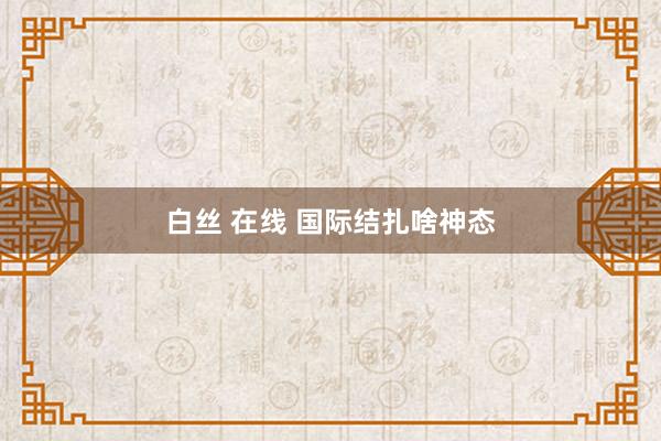 白丝 在线 国际结扎啥神态