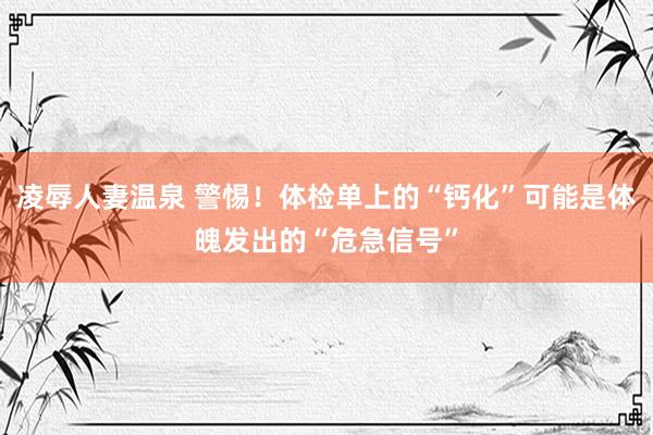 凌辱人妻温泉 警惕！体检单上的“钙化”可能是体魄发出的“危急信号”
