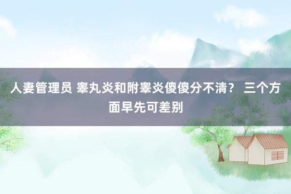 人妻管理员 睾丸炎和附睾炎傻傻分不清？ 三个方面早先可差别