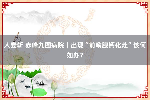 人妻斩 赤峰九囿病院｜出现“前哨腺钙化灶”该何如办？