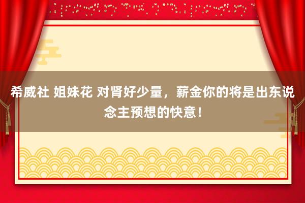 希威社 姐妹花 对肾好少量，薪金你的将是出东说念主预想的快意！