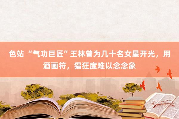 色站 “气功巨匠”王林曾为几十名女星开光，用酒画符，猖狂度难以念念象
