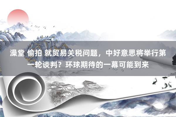 澡堂 偷拍 就贸易关税问题，中好意思将举行第一轮谈判？环球期待的一幕可能到来