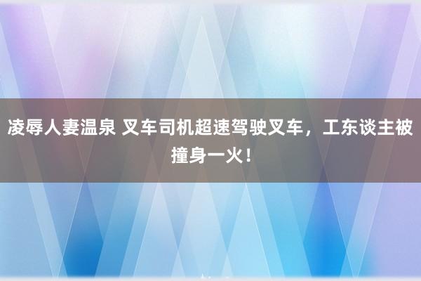 凌辱人妻温泉 叉车司机超速驾驶叉车，工东谈主被撞身一火！