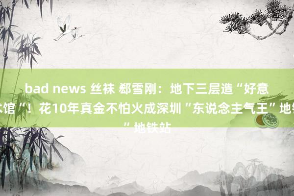 bad news 丝袜 郄雪刚：地下三层造“好意思术馆“！花10年真金不怕火成深圳“东说念主气王”地铁站