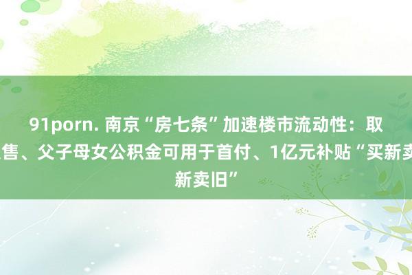 91porn. 南京“房七条”加速楼市流动性：取消限售、父子母女公积金可用于首付、1亿元补贴“买新卖旧”