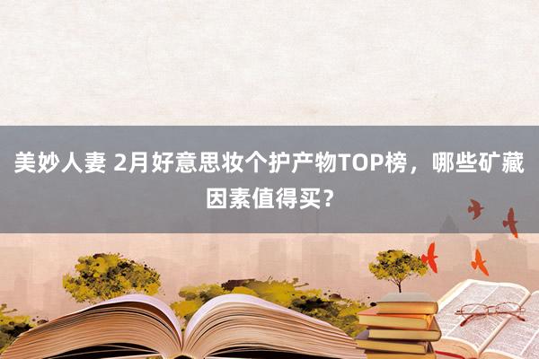 美妙人妻 2月好意思妆个护产物TOP榜，哪些矿藏因素值得买？
